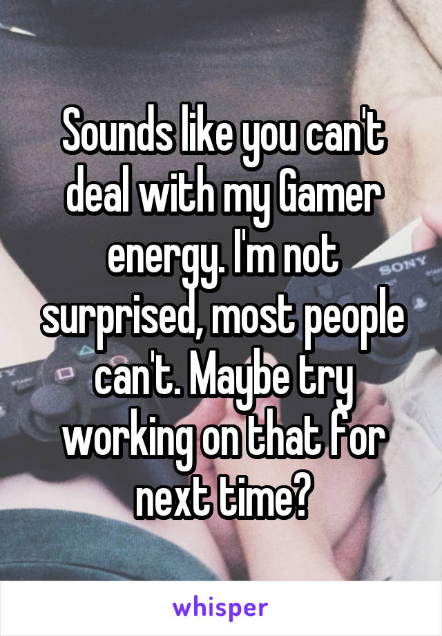 Sounds like you can't deal with my Gamer energy. I'm not surprised, most people can't. Maybe try working on that for next time?