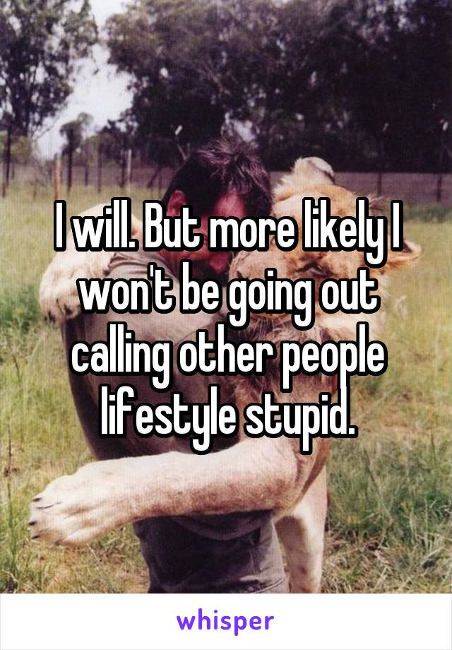 I will. But more likely I won't be going out calling other people lifestyle stupid.