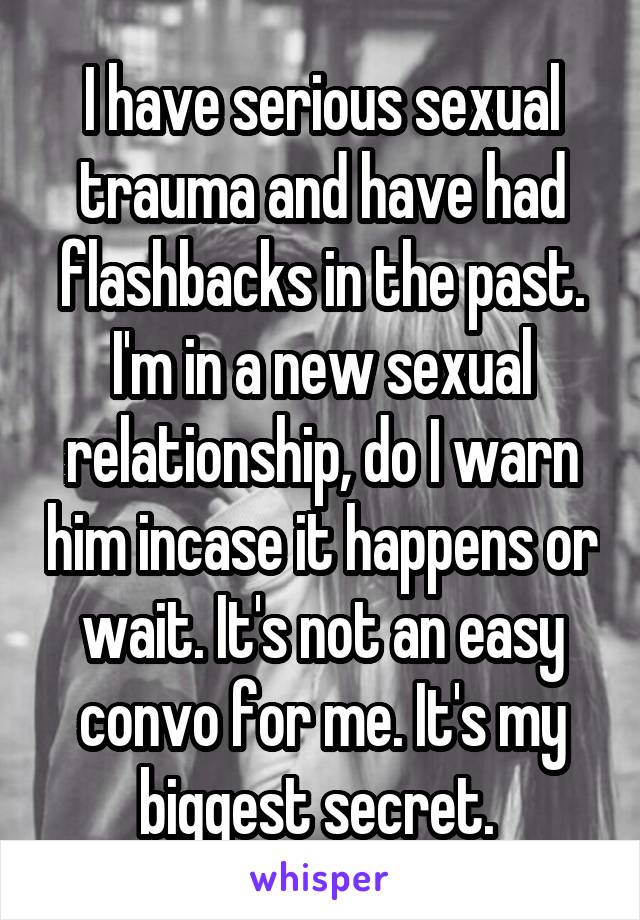 I have serious sexual trauma and have had flashbacks in the past.
I'm in a new sexual relationship, do I warn him incase it happens or wait. It's not an easy convo for me. It's my biggest secret. 