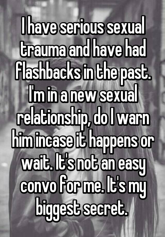 I have serious sexual trauma and have had flashbacks in the past.
I'm in a new sexual relationship, do I warn him incase it happens or wait. It's not an easy convo for me. It's my biggest secret. 