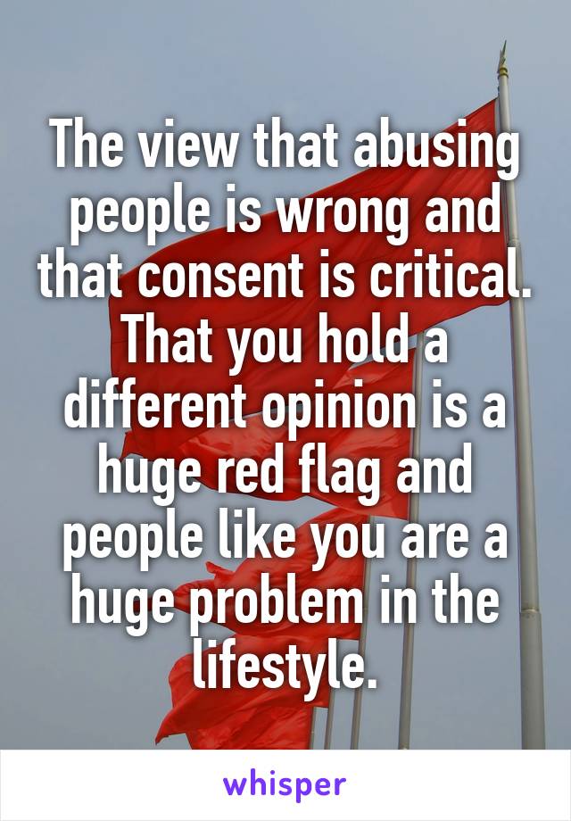 The view that abusing people is wrong and that consent is critical. That you hold a different opinion is a huge red flag and people like you are a huge problem in the lifestyle.