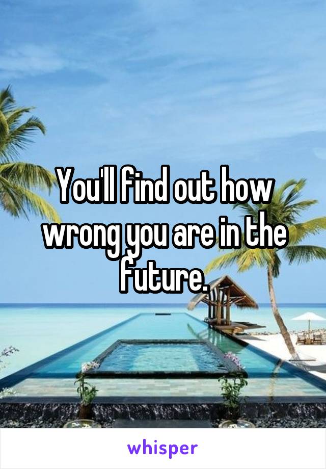 You'll find out how wrong you are in the future.