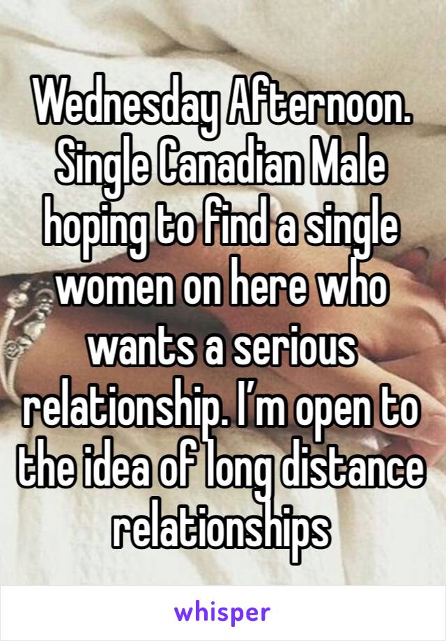 Wednesday Afternoon. 
Single Canadian Male hoping to find a single women on here who wants a serious relationship. I’m open to the idea of long distance relationships 