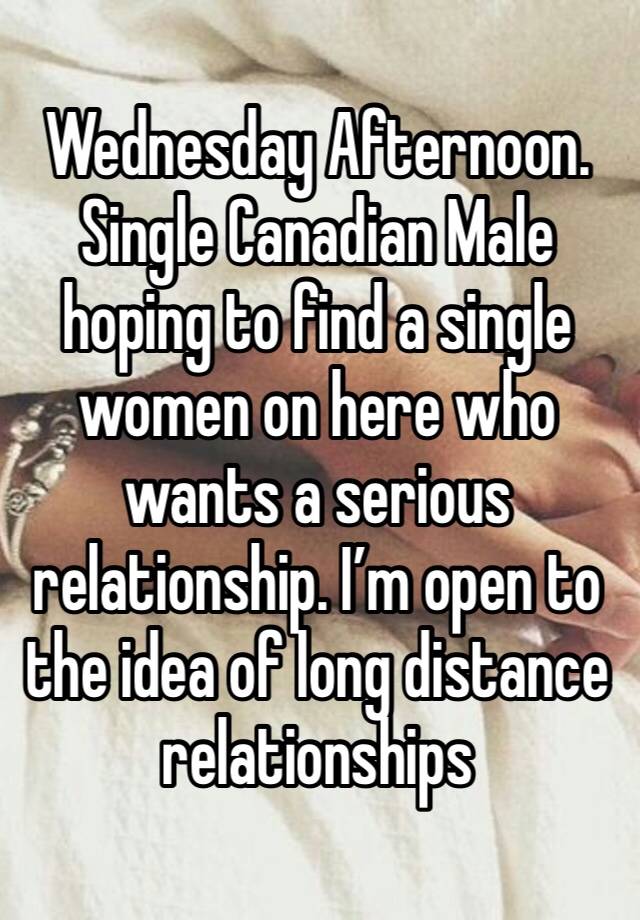 Wednesday Afternoon. 
Single Canadian Male hoping to find a single women on here who wants a serious relationship. I’m open to the idea of long distance relationships 