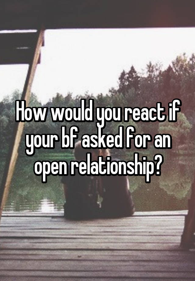 How would you react if your bf asked for an open relationship?