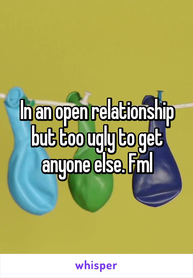 In an open relationship but too ugly to get anyone else. Fml