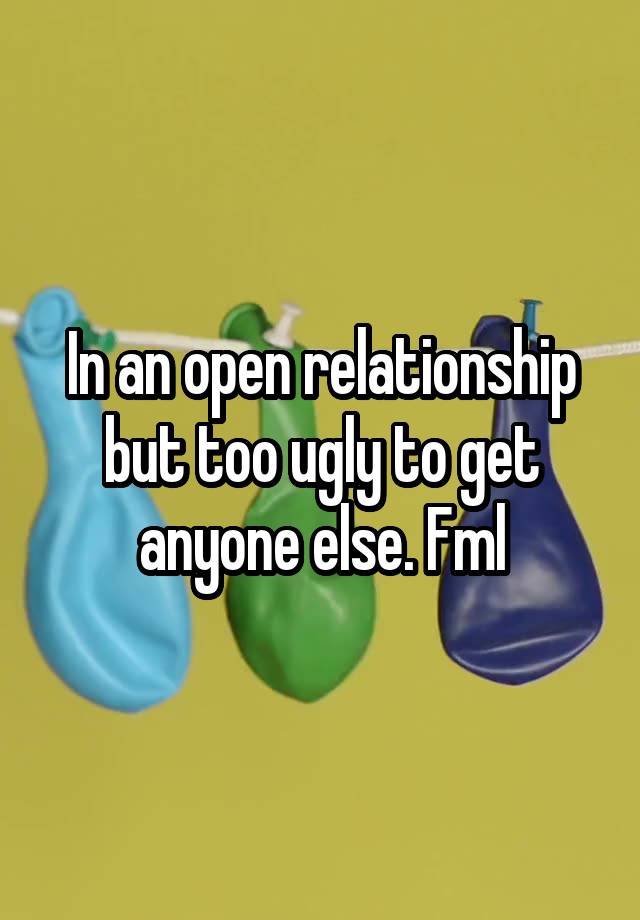 In an open relationship but too ugly to get anyone else. Fml