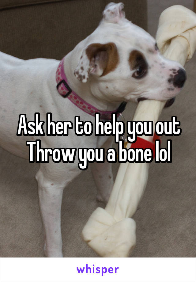 Ask her to help you out
Throw you a bone lol