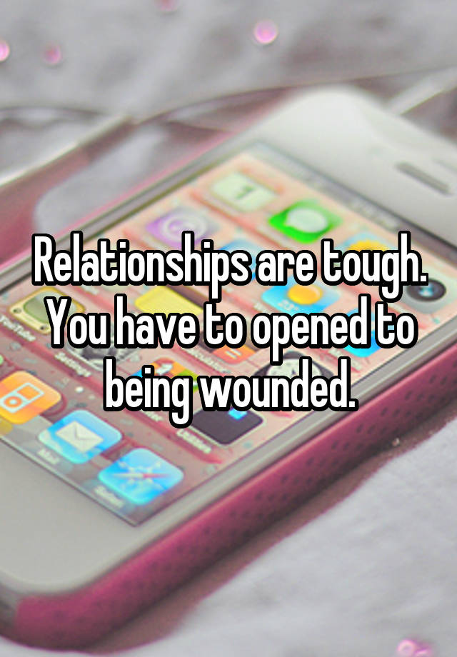 Relationships are tough. You have to opened to being wounded.