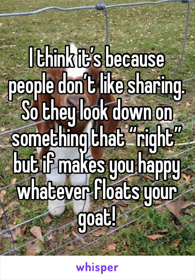 I think it’s because people don’t like sharing.  So they look down on something that “right” but if makes you happy whatever floats your goat!