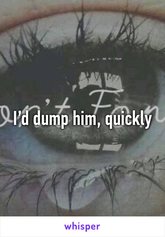 I’d dump him, quickly 