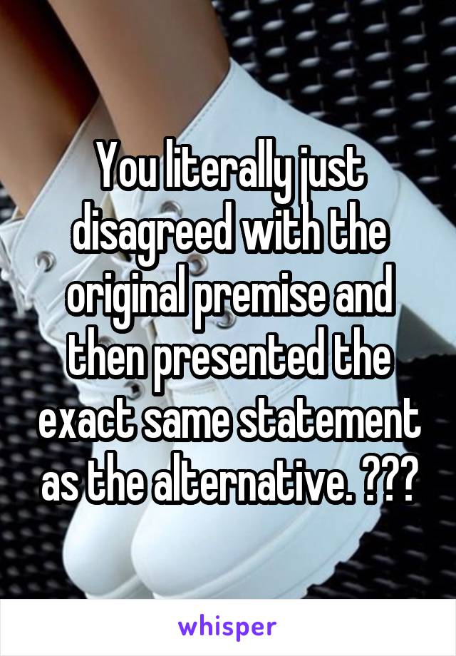 You literally just disagreed with the original premise and then presented the exact same statement as the alternative. ???