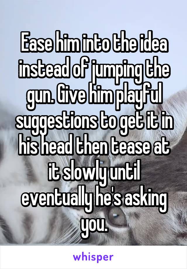 Ease him into the idea instead of jumping the gun. Give him playful suggestions to get it in his head then tease at it slowly until eventually he's asking you.