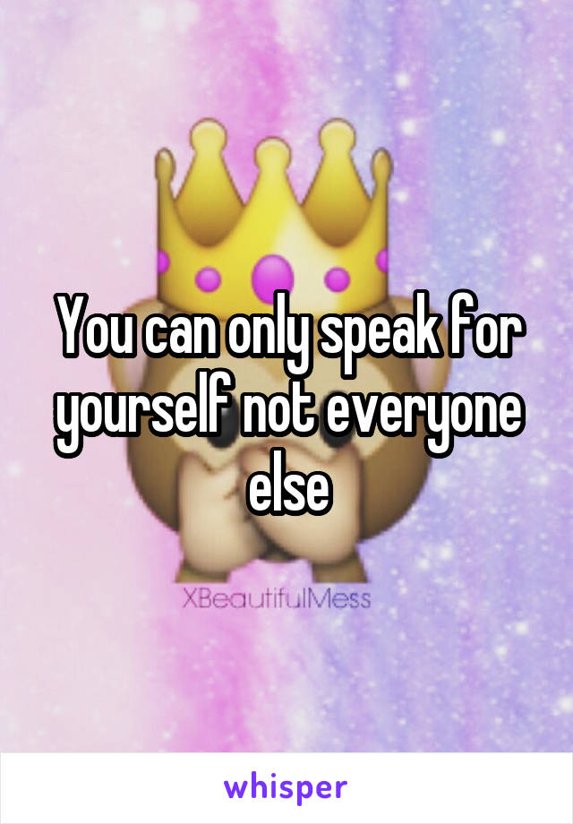 You can only speak for yourself not everyone else