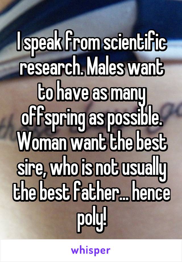 I speak from scientific research. Males want to have as many offspring as possible. Woman want the best sire, who is not usually the best father... hence poly!