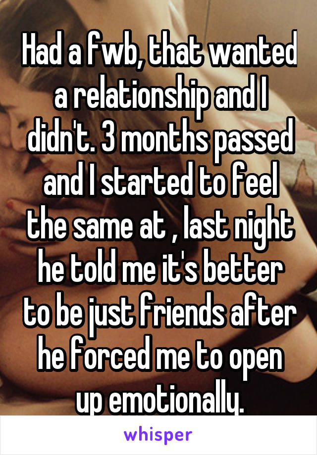 Had a fwb, that wanted a relationship and I didn't. 3 months passed and I started to feel the same at , last night he told me it's better to be just friends after he forced me to open up emotionally.