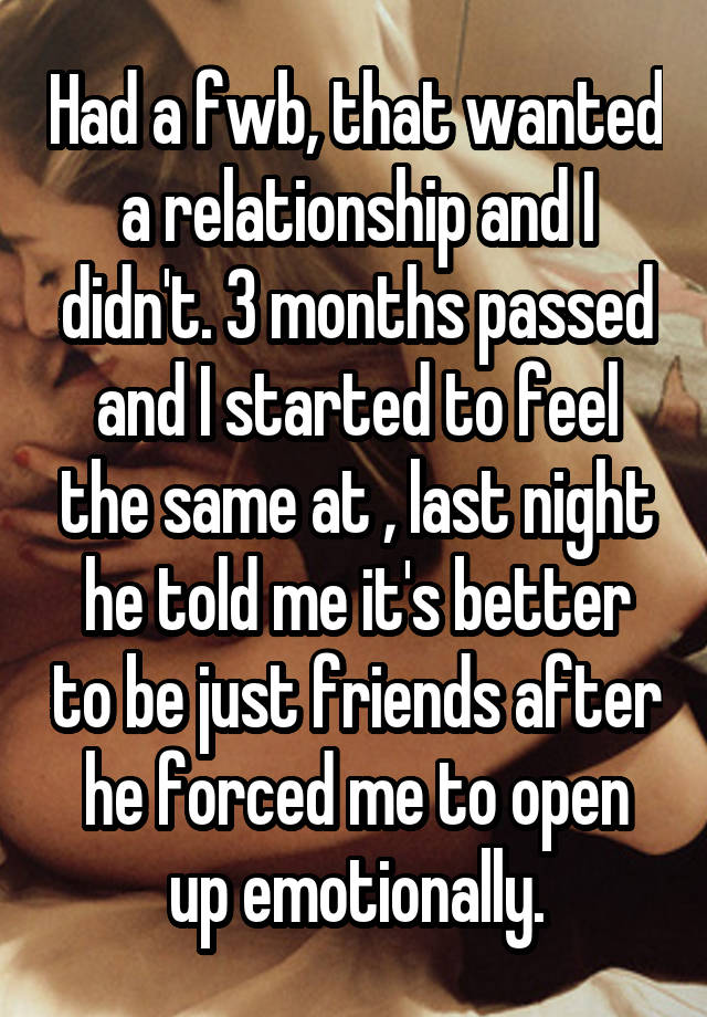 Had a fwb, that wanted a relationship and I didn't. 3 months passed and I started to feel the same at , last night he told me it's better to be just friends after he forced me to open up emotionally.