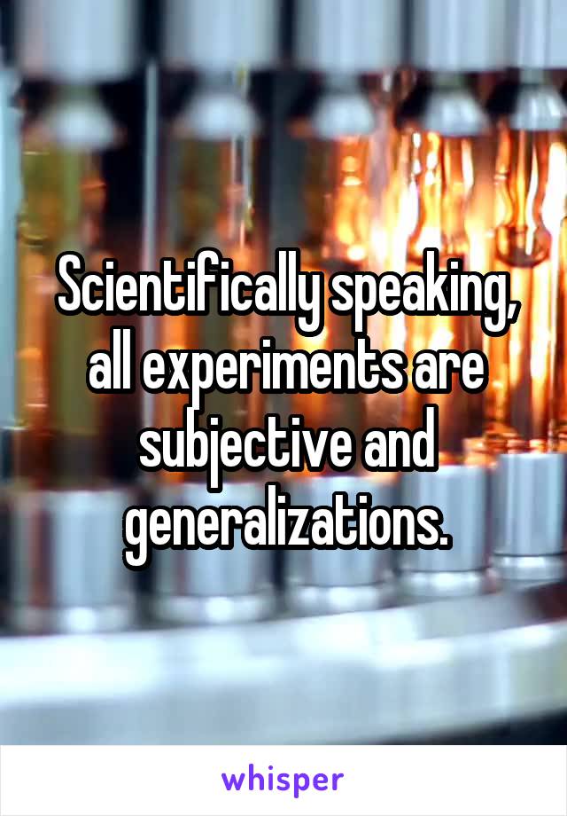 Scientifically speaking, all experiments are subjective and generalizations.