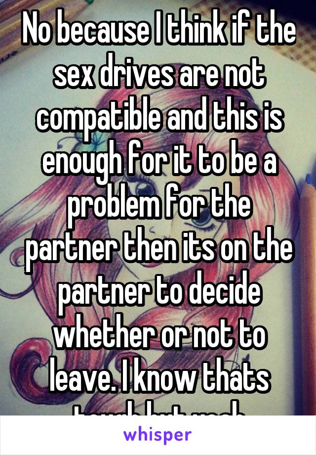 No because I think if the sex drives are not compatible and this is enough for it to be a problem for the partner then its on the partner to decide whether or not to leave. I know thats tough but yeah