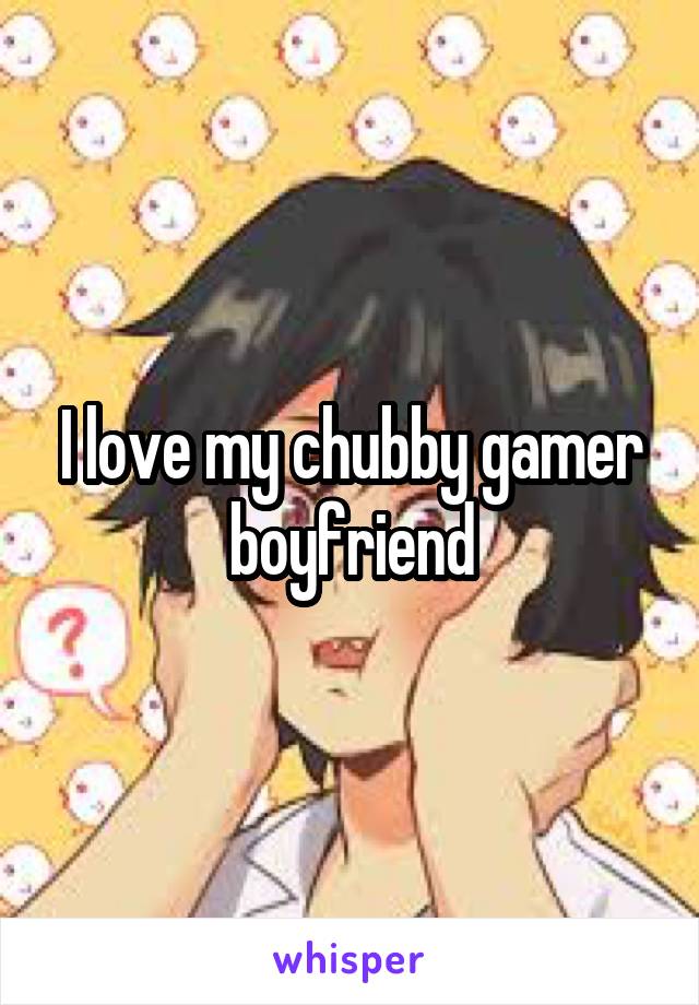 I love my chubby gamer boyfriend