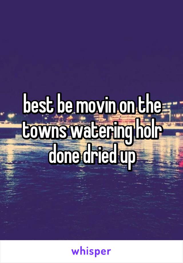 best be movin on the towns watering holr done dried up