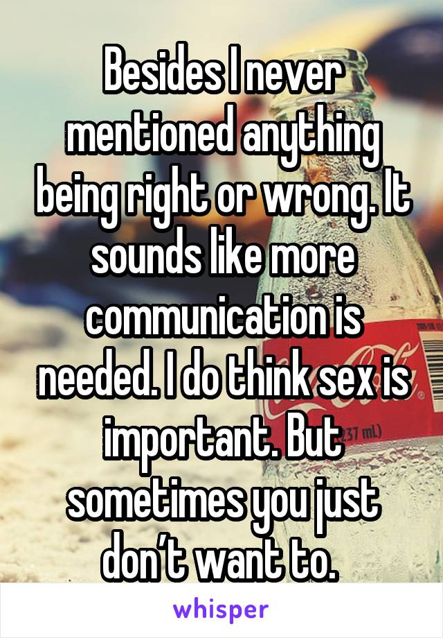 Besides I never mentioned anything being right or wrong. It sounds like more communication is needed. I do think sex is important. But sometimes you just don’t want to. 