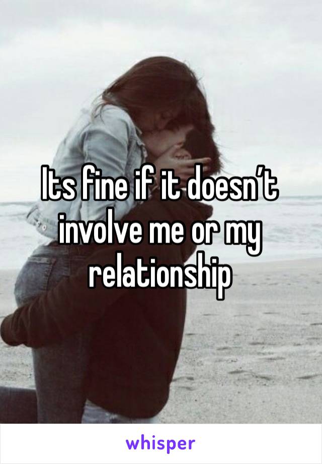 Its fine if it doesn’t involve me or my relationship 