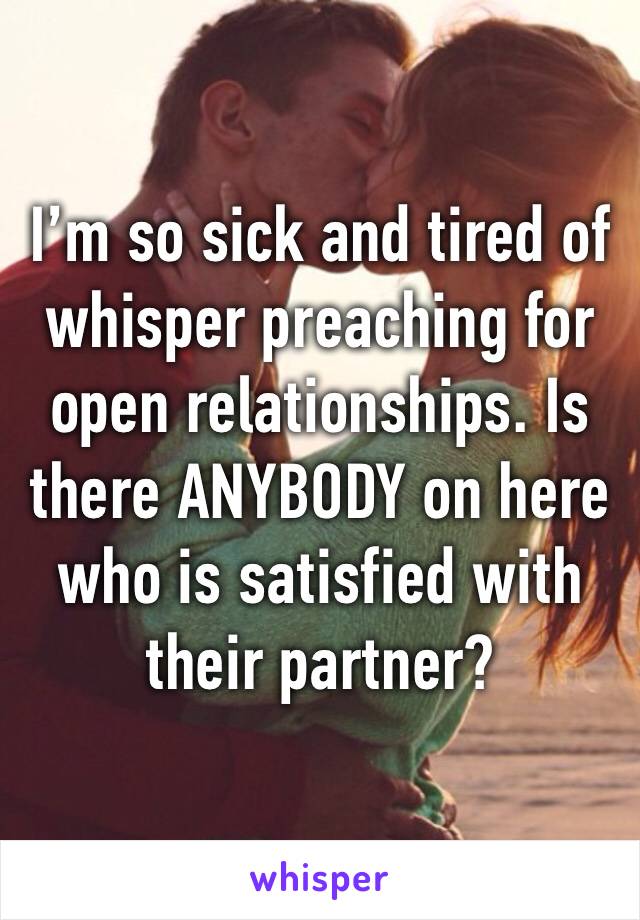 I’m so sick and tired of whisper preaching for open relationships. Is there ANYBODY on here who is satisfied with their partner? 