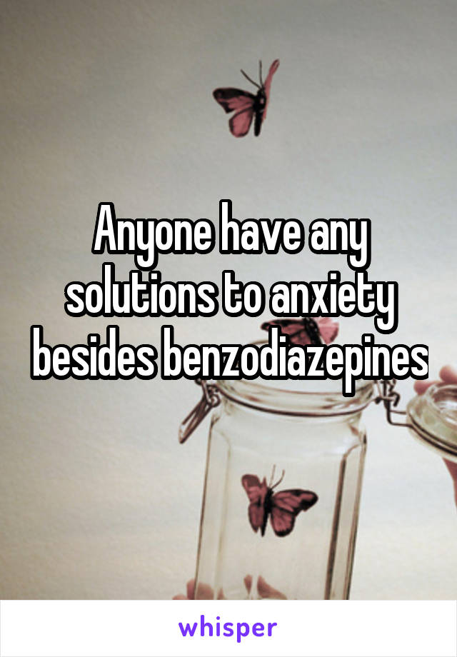 Anyone have any solutions to anxiety besides benzodiazepines 