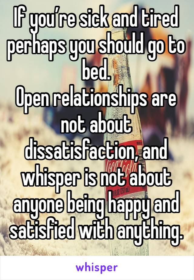 If you’re sick and tired perhaps you should go to bed. 
Open relationships are not about dissatisfaction, and whisper is not about anyone being happy and satisfied with anything. 
