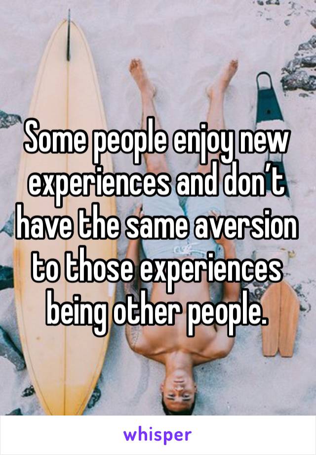 Some people enjoy new experiences and don’t have the same aversion to those experiences being other people. 