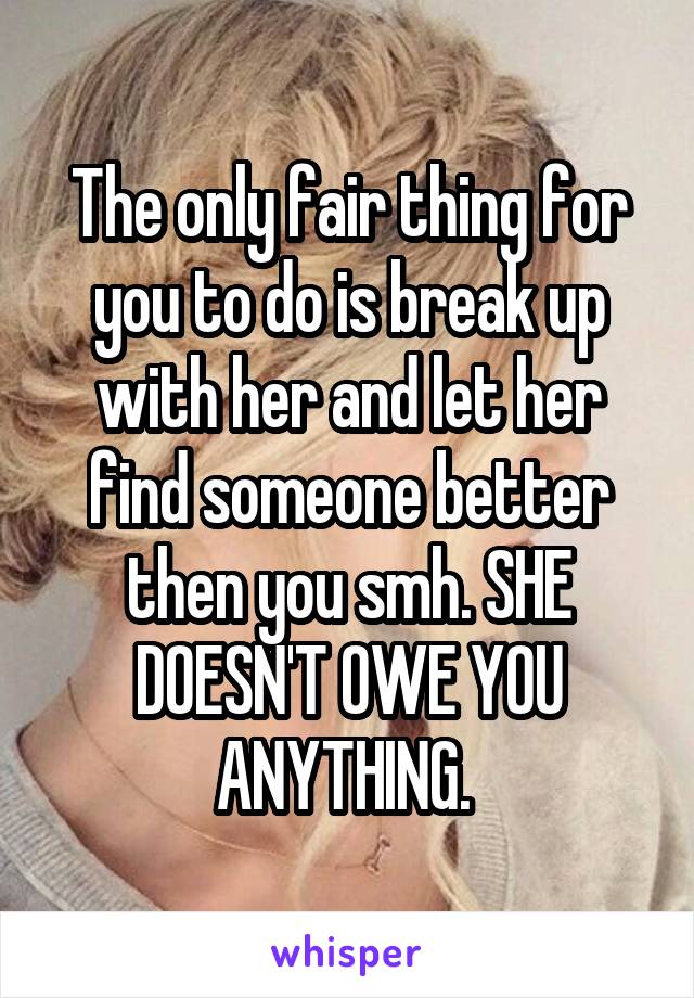 The only fair thing for you to do is break up with her and let her find someone better then you smh. SHE DOESN'T OWE YOU ANYTHING. 