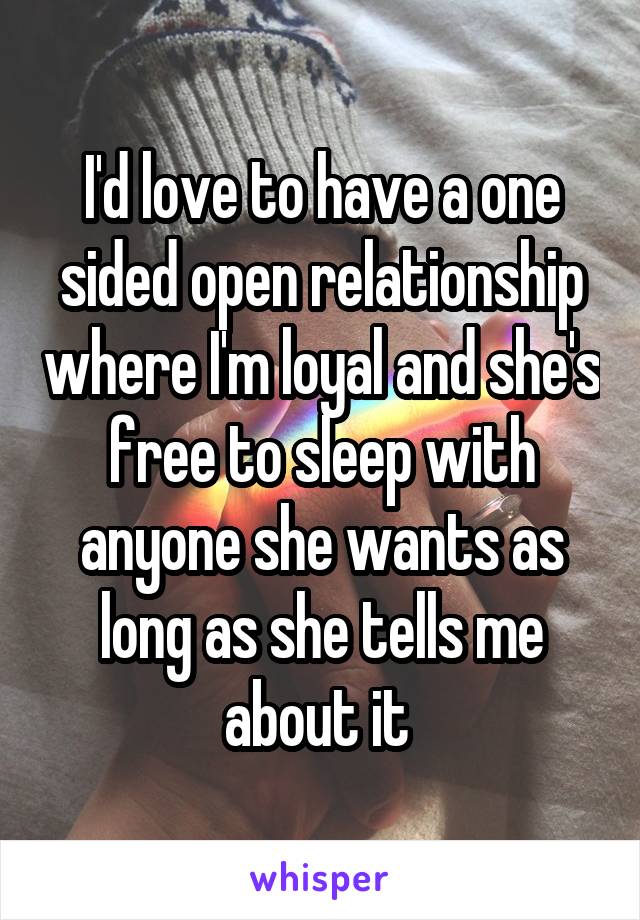 I'd love to have a one sided open relationship where I'm loyal and she's free to sleep with anyone she wants as long as she tells me about it 