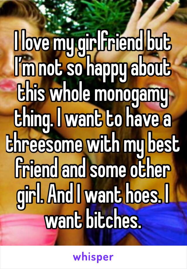 I love my girlfriend but I’m not so happy about this whole monogamy thing. I want to have a threesome with my best friend and some other girl. And I want hoes. I want bitches. 