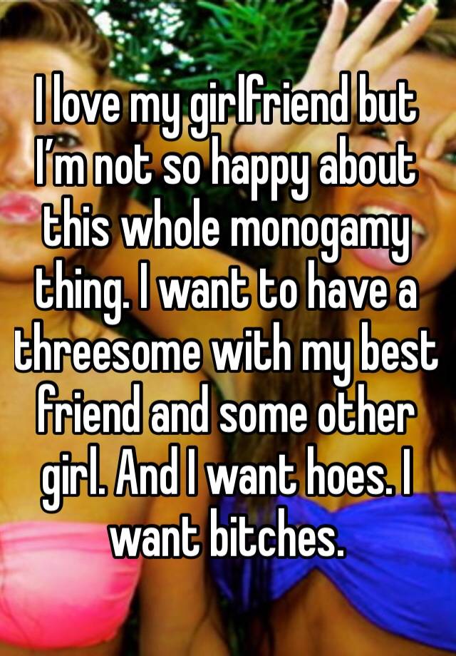 I love my girlfriend but I’m not so happy about this whole monogamy thing. I want to have a threesome with my best friend and some other girl. And I want hoes. I want bitches. 