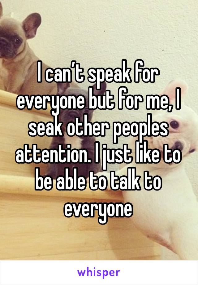 I can’t speak for everyone but for me, I seak other peoples attention. I just like to be able to talk to everyone 