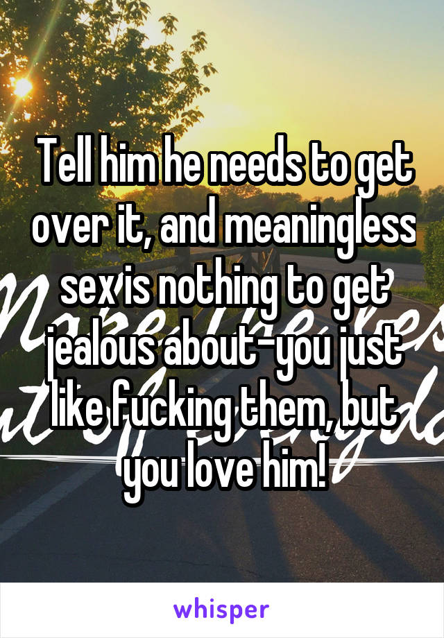 Tell him he needs to get over it, and meaningless sex is nothing to get jealous about-you just like fucking them, but you love him!