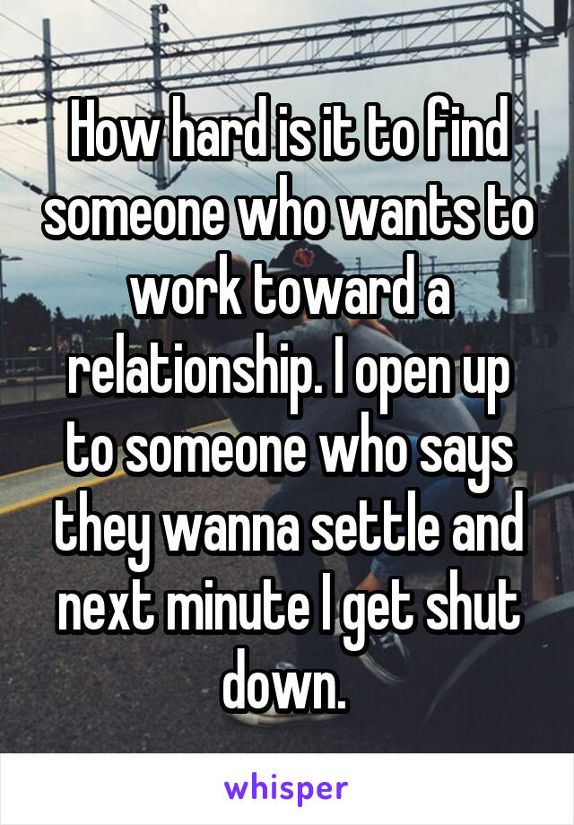 How hard is it to find someone who wants to work toward a relationship. I open up to someone who says they wanna settle and next minute I get shut down. 