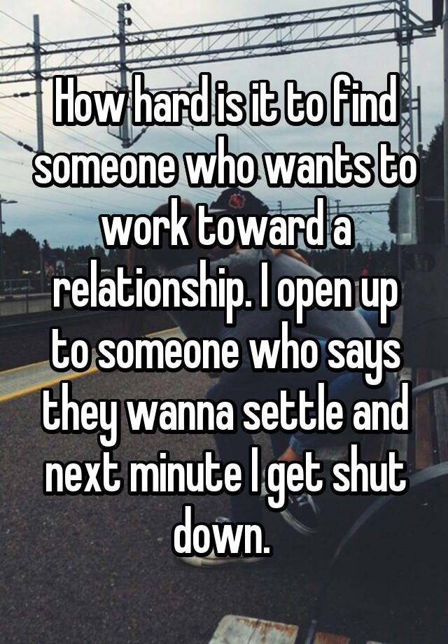 How hard is it to find someone who wants to work toward a relationship. I open up to someone who says they wanna settle and next minute I get shut down. 