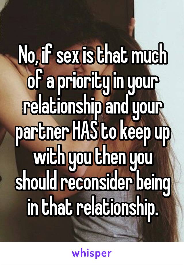 No, if sex is that much of a priority in your relationship and your partner HAS to keep up with you then you should reconsider being in that relationship.