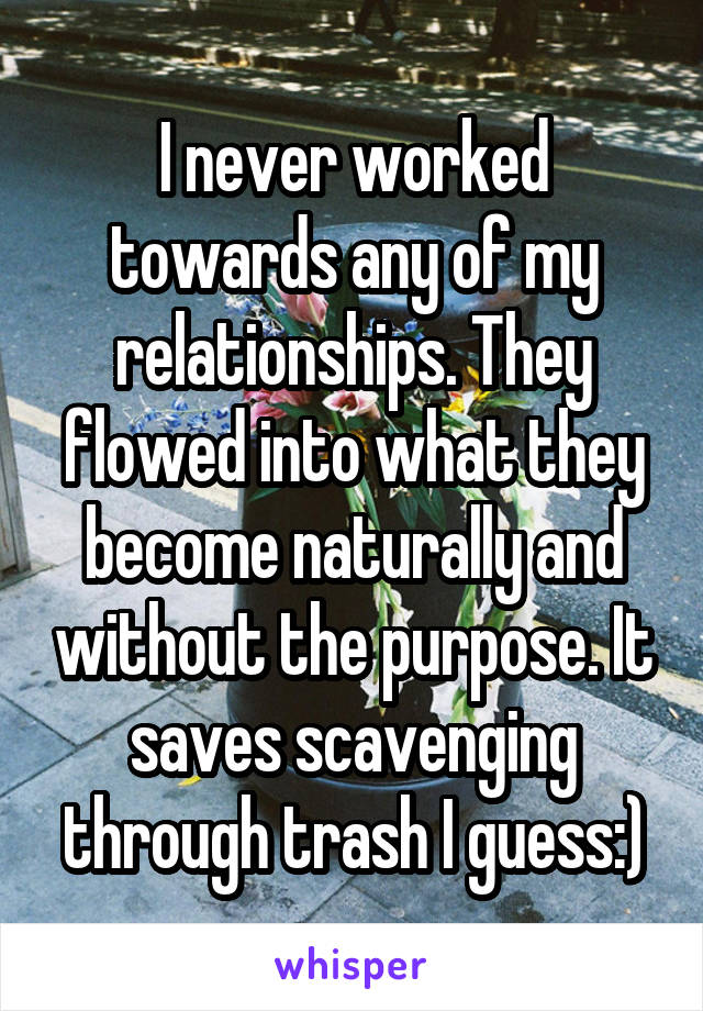 I never worked towards any of my relationships. They flowed into what they become naturally and without the purpose. It saves scavenging through trash I guess:)