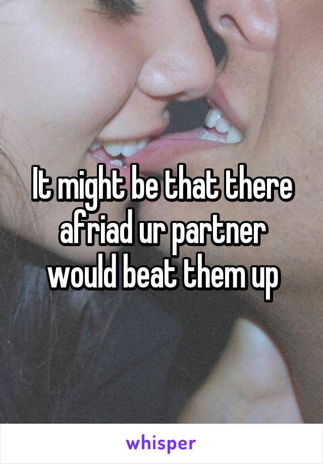 It might be that there afriad ur partner would beat them up