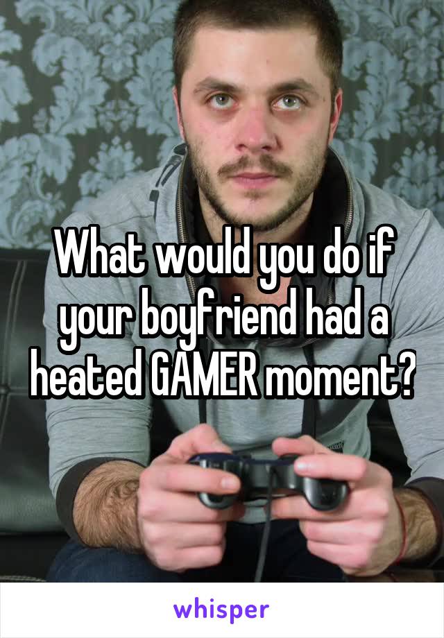 What would you do if your boyfriend had a heated GAMER moment?