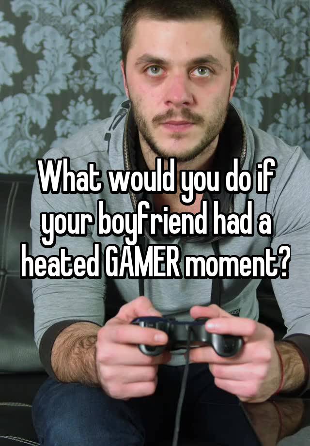 What would you do if your boyfriend had a heated GAMER moment?