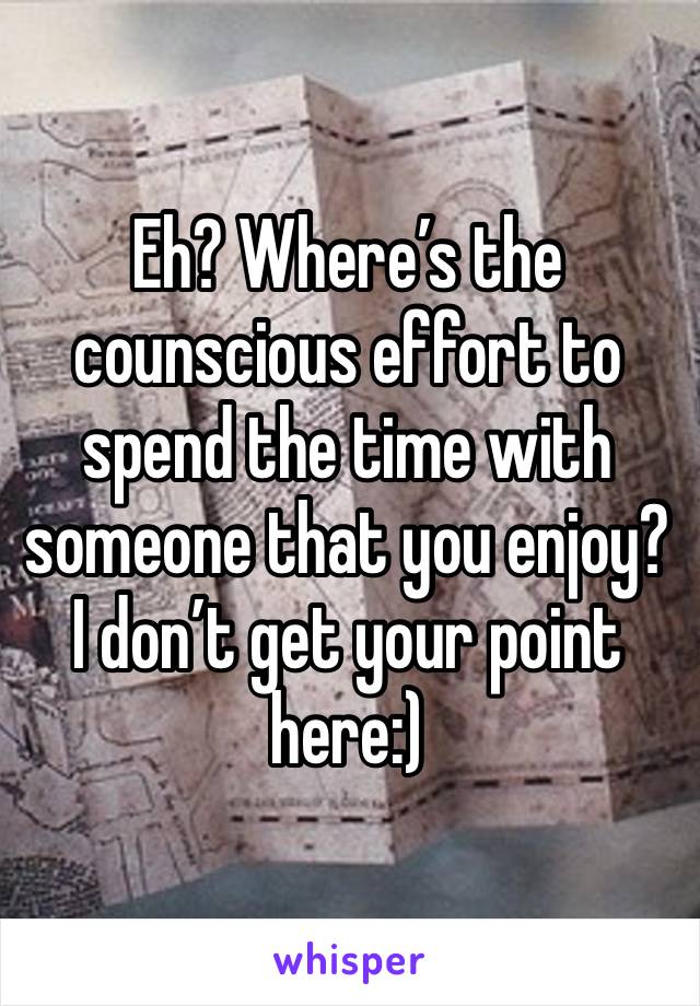 Eh? Where’s the counscious effort to spend the time with someone that you enjoy? I don’t get your point here:) 