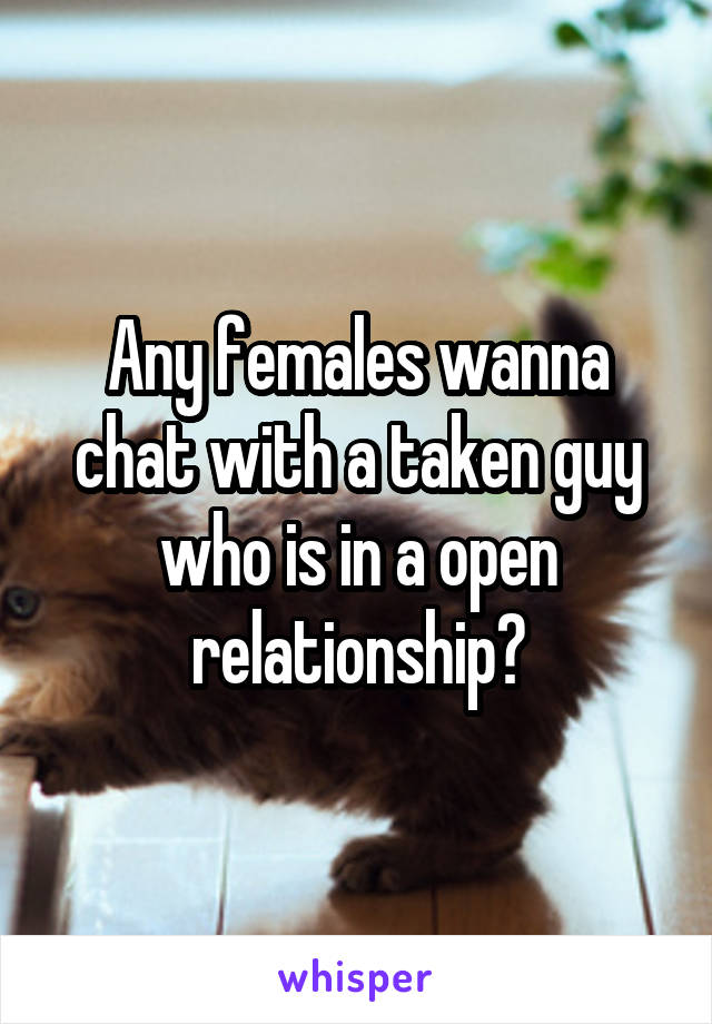 Any females wanna chat with a taken guy who is in a open relationship?