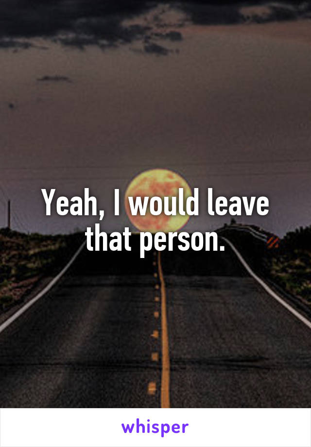 Yeah, I would leave that person.