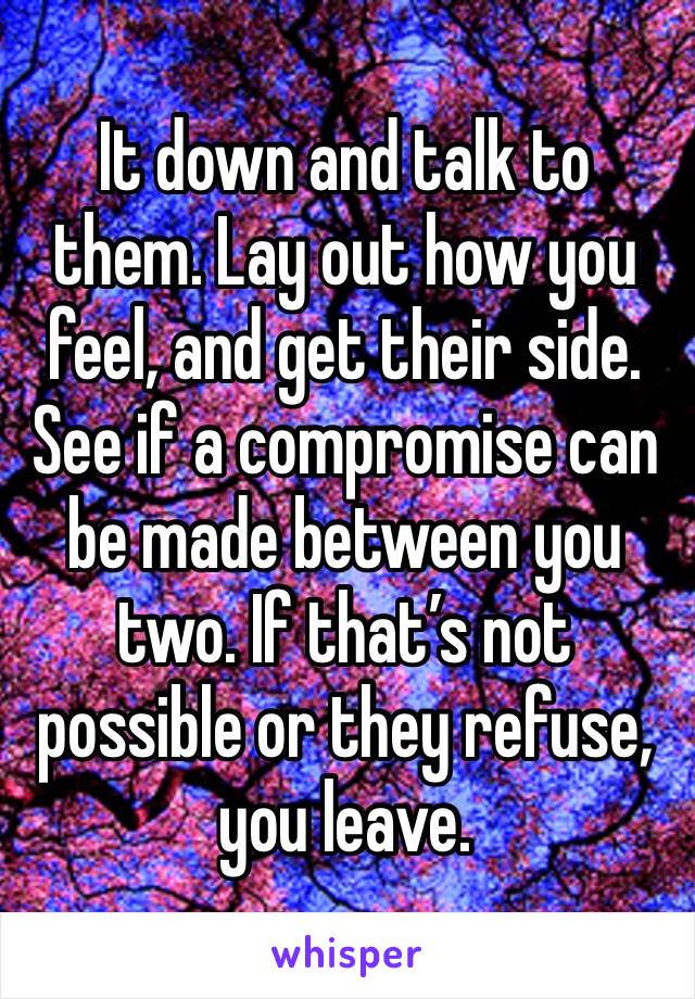 It down and talk to them. Lay out how you feel, and get their side. See if a compromise can be made between you two. If that’s not possible or they refuse, you leave. 