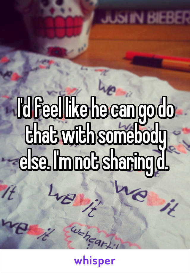 I'd feel like he can go do that with somebody else. I'm not sharing d. 