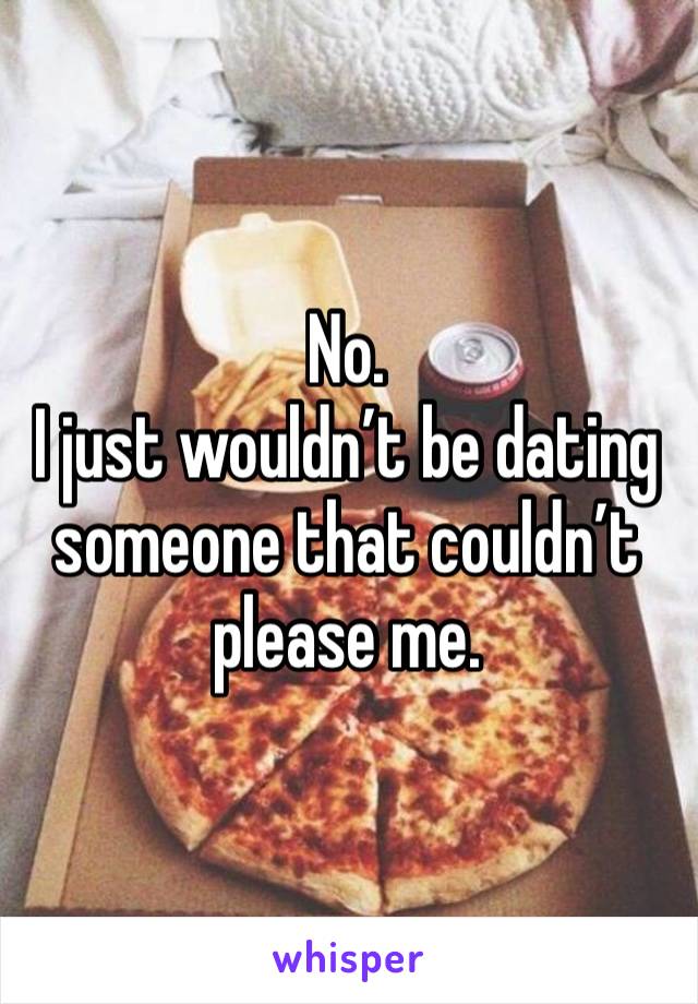 No. 
I just wouldn’t be dating someone that couldn’t please me. 